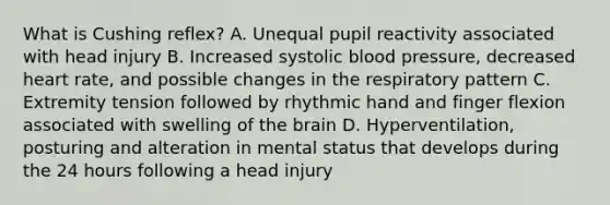 What is Cushing​ reflex? A. Unequal pupil reactivity associated with head injury B. Increased systolic blood​ pressure, decreased heart​ rate, and possible changes in the respiratory pattern C. Extremity tension followed by rhythmic hand and finger flexion associated with swelling of the brain D. ​Hyperventilation, posturing and alteration in mental status that develops during the 24 hours following a head injury