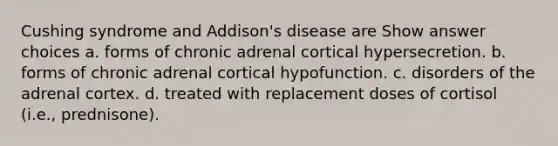 Cushing syndrome and Addison's disease are Show answer choices a. forms of chronic adrenal cortical hypersecretion. b. forms of chronic adrenal cortical hypofunction. c. disorders of the adrenal cortex. d. treated with replacement doses of cortisol (i.e., prednisone).