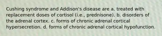 Cushing syndrome and Addison's disease are a. treated with replacement doses of cortisol (i.e., prednisone). b. disorders of the adrenal cortex. c. forms of chronic adrenal cortical hypersecretion. d. forms of chronic adrenal cortical hypofunction.