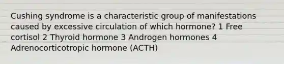 Cushing syndrome is a characteristic group of manifestations caused by excessive circulation of which hormone? 1 Free cortisol 2 Thyroid hormone 3 Androgen hormones 4 Adrenocorticotropic hormone (ACTH)