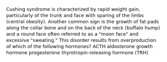 Cushing syndrome is characterized by rapid weight gain, particularly of the trunk and face with sparing of the limbs (central obesity). Another common sign is the growth of fat pads along the collar bone and on the back of the neck (buffalo hump) and a round face often referred to as a "moon face" and excessive "sweating." This disorder results from overproduction of which of the following hormones? ACTH aldosterone growth hormone progesterone thyrotropin-releasing hormone (TRH)