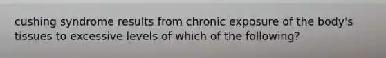 cushing syndrome results from chronic exposure of the body's tissues to excessive levels of which of the following?