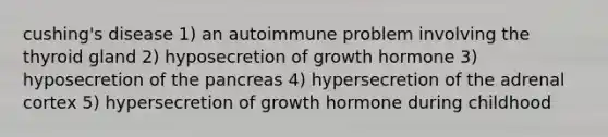 cushing's disease 1) an autoimmune problem involving the thyroid gland 2) hyposecretion of growth hormone 3) hyposecretion of <a href='https://www.questionai.com/knowledge/kITHRba4Cd-the-pancreas' class='anchor-knowledge'>the pancreas</a> 4) hypersecretion of the adrenal cortex 5) hypersecretion of growth hormone during childhood