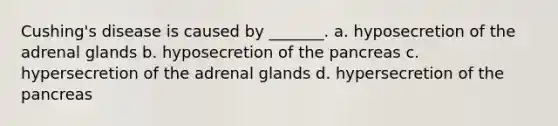 Cushing's disease is caused by _______. a. hyposecretion of the adrenal glands b. hyposecretion of the pancreas c. hypersecretion of the adrenal glands d. hypersecretion of the pancreas