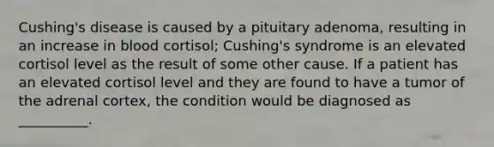 Cushing's disease is caused by a pituitary adenoma, resulting in an increase in blood cortisol; Cushing's syndrome is an elevated cortisol level as the result of some other cause. If a patient has an elevated cortisol level and they are found to have a tumor of the adrenal cortex, the condition would be diagnosed as __________.