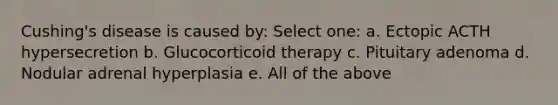 Cushing's disease is caused by: Select one: a. Ectopic ACTH hypersecretion b. Glucocorticoid therapy c. Pituitary adenoma d. Nodular adrenal hyperplasia e. All of the above