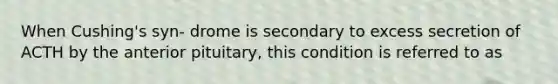 When Cushing's syn- drome is secondary to excess secretion of ACTH by the anterior pituitary, this condition is referred to as