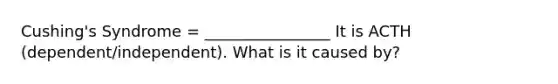 Cushing's Syndrome = ________________ It is ACTH (dependent/independent). What is it caused by?