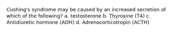 Cushing's syndrome may be caused by an increased secretion of which of the following? a. testosterone b. Thyroxine (T4) c. Antidiuretic hormone (ADH) d. Adrenocorticotropin (ACTH)