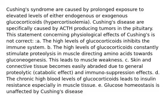 Cushing's syndrome are caused by prolonged exposure to elevated levels of either endogenous or exogenous glucocorticoids (hypercortisolemia). Cushing's disease are specifically caused by ACTH producing tumors in the pituitary. This statement concerning physiological effects of Cushing's is not correct: :a. The high levels of glucocorticoids inhibits the immune system. b. The high levels of glucocorticoids constantly stimulate proteolysis in muscle directing amino acids towards gluconeogenesis. This leads to muscle weakness. c. Skin and connective tissue becomes easily abraded due to general proteolytic (catabolic effect) and immuno-suppression effects. d. The chronic high blood levels of glucocorticoids leads to insulin resistance especially in muscle tissue. e. Glucose homeostasis is unaffected by Cushing's disease