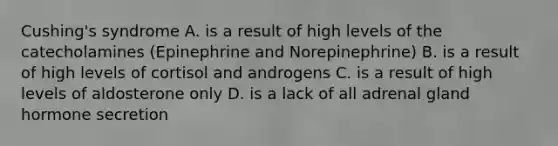 Cushing's syndrome A. is a result of high levels of the catecholamines (Epinephrine and Norepinephrine) B. is a result of high levels of cortisol and androgens C. is a result of high levels of aldosterone only D. is a lack of all adrenal gland hormone secretion