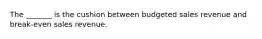 The _______ is the cushion between budgeted sales revenue and break-even sales revenue.