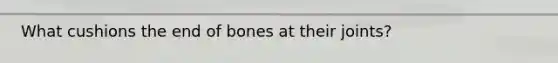 What cushions the end of bones at their joints?