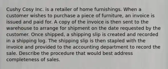 Cushy Cosy Inc. is a retailer of home furnishings. When a customer wishes to purchase a piece of furniture, an invoice is issued and paid for. A copy of the invoice is then sent to the warehouse to arrange for shipment on the date requested by the customer. Once shipped, a shipping slip is created and recorded in a shipping log. The shipping slip is then stapled with the invoice and provided to the accounting department to record the sale. Describe the procedure that would best address completeness of sales.