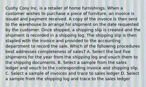 Cushy Cosy Inc. is a retailer of home furnishings. When a customer wishes to purchase a piece of furniture, an invoice is issued and payment received. A copy of the invoice is then sent to the warehouse to arrange for shipment on the date requested by the customer. Once shipped, a shipping slip is created and the shipment is recorded in a shipping log. The shipping slip is then stapled with the invoice and provided to the accounting department to record the sale. Which of the following procedures best addresses completeness of sales? A. Select the last five shipments for the year from the shipping log and vouch them to the shipping documents. B. Select a sample from the sales ledger and vouch to the corresponding invoice and shipping slip. C. Select a sample of invoices and trace to sales ledger D. Select a sample from the shipping log and trace to the sales ledger