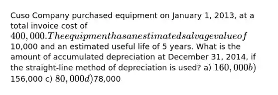 Cuso Company purchased equipment on January 1, 2013, at a total invoice cost of 400,000. The equipment has an estimated salvage value of10,000 and an estimated useful life of 5 years. What is the amount of accumulated depreciation at December 31, 2014, if the straight-line method of depreciation is used? a) 160,000 b)156,000 c) 80,000 d)78,000