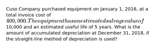 Cuso Company purchased equipment on January 1, 2016, at a total invoice cost of 400,000. The equipment has an estimated salvage value of10,000 and an estimated useful life of 5 years. What is the amount of accumulated depreciation at December 31, 2018, if the straight-line method of depreciation is used?