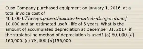 Cuso Company purchased equipment on January 1, 2016, at a total invoice cost of 400,000. The equipment has an estimated salvage value of10,000 and an estimated useful life of 5 years. What is the amount of accumulated depreciation at December 31, 2017, if the straight‐line method of depreciation is used? (a) 80,000. (b)160,000. (c) 78,000. (d)156,000.