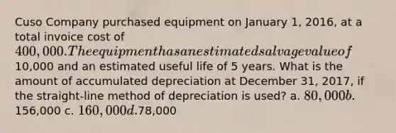 Cuso Company purchased equipment on January 1, 2016, at a total invoice cost of 400,000. The equipment has an estimated salvage value of10,000 and an estimated useful life of 5 years. What is the amount of accumulated depreciation at December 31, 2017, if the straight-line method of depreciation is used? a. 80,000 b.156,000 c. 160,000 d.78,000