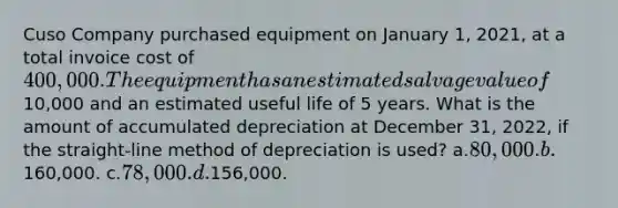 Cuso Company purchased equipment on January 1, 2021, at a total invoice cost of 400,000. The equipment has an estimated salvage value of10,000 and an estimated useful life of 5 years. What is the amount of accumulated depreciation at December 31, 2022, if the straight-line method of depreciation is used? a.80,000. b.160,000. c.78,000. d.156,000.