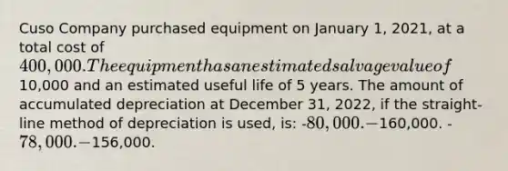 Cuso Company purchased equipment on January 1, 2021, at a total cost of 400,000. The equipment has an estimated salvage value of10,000 and an estimated useful life of 5 years. The amount of accumulated depreciation at December 31, 2022, if the straight-line method of depreciation is used, is: -80,000. -160,000. -78,000. -156,000.