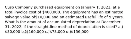 Cuso Company purchased equipment on January 1, 2021, at a total invoice cost of 400,000. The equipment has an estimated salvage value of10,000 and an estimated useful life of 5 years. What is the amount of accumulated depreciation at December 31, 2022, if the straight-line method of depreciation is used? a.) 80,000 b.)160,000 c.)78,000 d.)156,000