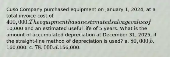 Cuso Company purchased equipment on January 1, 2024, at a total invoice cost of 400,000. The equipment has an estimated salvage value of10,000 and an estimated useful life of 5 years. What is the amount of accumulated depreciation at December 31, 2025, if the straight-line method of depreciation is used? a. 80,000. b.160,000. c. 78,000. d.156,000.