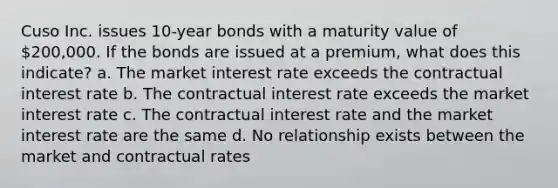 Cuso Inc. issues 10-year bonds with a maturity value of 200,000. If the bonds are issued at a premium, what does this indicate? a. The market interest rate exceeds the contractual interest rate b. The contractual interest rate exceeds the market interest rate c. The contractual interest rate and the market interest rate are the same d. No relationship exists between the market and contractual rates