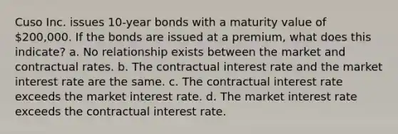 Cuso Inc. issues 10-year bonds with a maturity value of 200,000. If the bonds are issued at a premium, what does this indicate? a. No relationship exists between the market and contractual rates. b. The contractual interest rate and the market interest rate are the same. c. The contractual interest rate exceeds the market interest rate. d. The market interest rate exceeds the contractual interest rate.