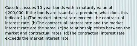 Cuso Inc. issues 10-year bonds with a maturity value of 200,000. If the bonds are issued at a premium, what does this indicate? (a)The market interest rate exceeds the contractual interest rate. (b)The contractual interest rate and the market interest rate are the same. (c)No relationship exists between the market and contractual rates. (d)The contractual interest rate exceeds the market interest rate.