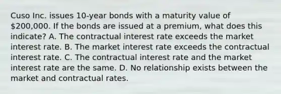 Cuso Inc. issues 10-year bonds with a maturity value of 200,000. If the bonds are issued at a premium, what does this indicate? A. The contractual interest rate exceeds the market interest rate. B. The market interest rate exceeds the contractual interest rate. C. The contractual interest rate and the market interest rate are the same. D. No relationship exists between the market and contractual rates.