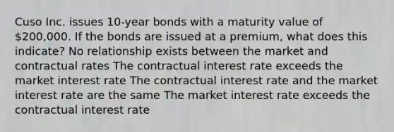 Cuso Inc. issues 10-year bonds with a maturity value of 200,000. If the bonds are issued at a premium, what does this indicate? No relationship exists between the market and contractual rates The contractual interest rate exceeds the market interest rate The contractual interest rate and the market interest rate are the same The market interest rate exceeds the contractual interest rate