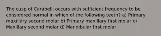 The cusp of Carabelli occurs with sufficient frequency to be considered normal in which of the following teeth? a) Primary maxillary second molar b) Primary maxillary first molar c) Maxillary second molar d) Mandibular first molar