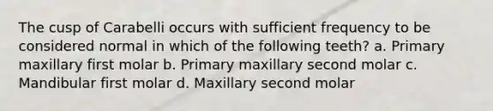 The cusp of Carabelli occurs with sufficient frequency to be considered normal in which of the following teeth? a. Primary maxillary first molar b. Primary maxillary second molar c. Mandibular first molar d. Maxillary second molar