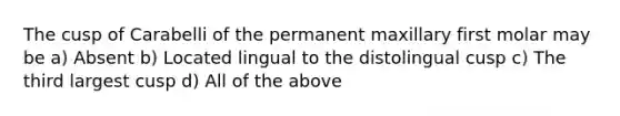 The cusp of Carabelli of the permanent maxillary first molar may be a) Absent b) Located lingual to the distolingual cusp c) The third largest cusp d) All of the above