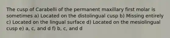 The cusp of Carabelli of the permanent maxillary first molar is sometimes a) Located on the distolingual cusp b) Missing entirely c) Located on the lingual surface d) Located on the mesiolingual cusp e) a, c, and d f) b, c, and d