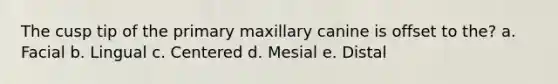 The cusp tip of the primary maxillary canine is offset to the? a. Facial b. Lingual c. Centered d. Mesial e. Distal