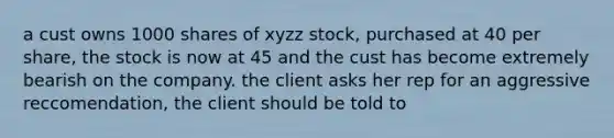 a cust owns 1000 shares of xyzz stock, purchased at 40 per share, the stock is now at 45 and the cust has become extremely bearish on the company. the client asks her rep for an aggressive reccomendation, the client should be told to