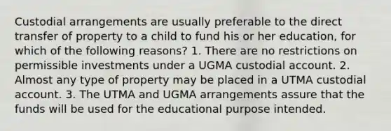 Custodial arrangements are usually preferable to the direct transfer of property to a child to fund his or her education, for which of the following reasons? 1. There are no restrictions on permissible investments under a UGMA custodial account. 2. Almost any type of property may be placed in a UTMA custodial account. 3. The UTMA and UGMA arrangements assure that the funds will be used for the educational purpose intended.