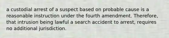 a custodial arrest of a suspect based on probable cause is a reasonable instruction under the fourth amendment. Therefore, that intrusion being lawful a search accident to arrest, requires no additional jurisdiction.