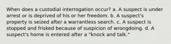 When does a custodial interrogation occur? a. A suspect is under arrest or is deprived of his or her freedom. b. A suspect's property is seized after a warrantless search. c. A suspect is stopped and frisked because of suspicion of wrongdoing. d. A suspect's home is entered after a "knock and talk."