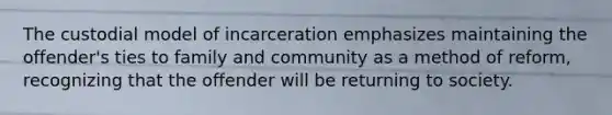 The custodial model of incarceration emphasizes maintaining the offender's ties to family and community as a method of reform, recognizing that the offender will be returning to society.