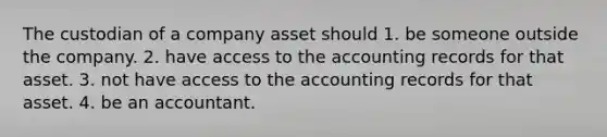 The custodian of a company asset should 1. be someone outside the company. 2. have access to the accounting records for that asset. 3. not have access to the accounting records for that asset. 4. be an accountant.