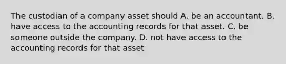 The custodian of a company asset should A. be an accountant. B. have access to the accounting records for that asset. C. be someone outside the company. D. not have access to the accounting records for that asset