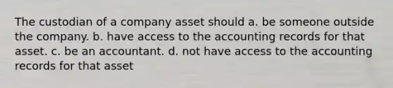 The custodian of a company asset should a. be someone outside the company. b. have access to the accounting records for that asset. c. be an accountant. d. not have access to the accounting records for that asset