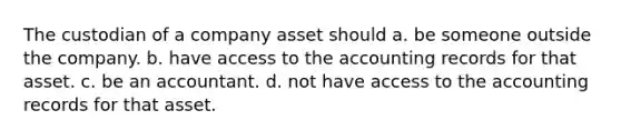 The custodian of a company asset should a. be someone outside the company. b. have access to the accounting records for that asset. c. be an accountant. d. not have access to the accounting records for that asset.