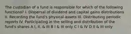 The custodian of a fund is responsible for which of the following functions? I. Dispersal of dividend and capital gains distributions II. Recording the fund's physical assets III. Distributing periodic reports IV. Participating in the selling and distribution of the fund's shares A I, II, & III B I & III only C I & IV D II & III only