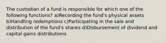 The custodian of a fund is responsible for which one of the following functions? a)Recording the fund's physical assets b)Handling redemptions c)Participating in the sale and distribution of the fund's shares d)Disbursement of dividend and capital gains distributions