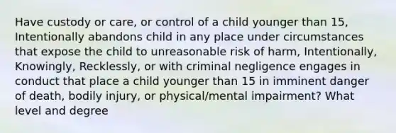 Have custody or care, or control of a child younger than 15, Intentionally abandons child in any place under circumstances that expose the child to unreasonable risk of harm, Intentionally, Knowingly, Recklessly, or with criminal negligence engages in conduct that place a child younger than 15 in imminent danger of death, bodily injury, or physical/mental impairment? What level and degree