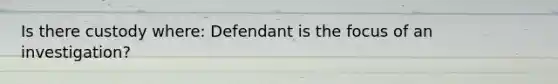 Is there custody where: Defendant is the focus of an investigation?